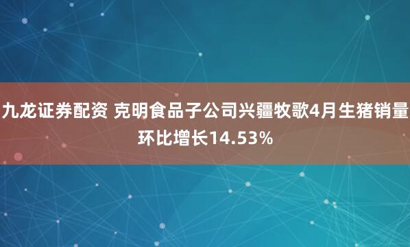 九龙证券配资 克明食品子公司兴疆牧歌4月生猪销量环比增长14.53%