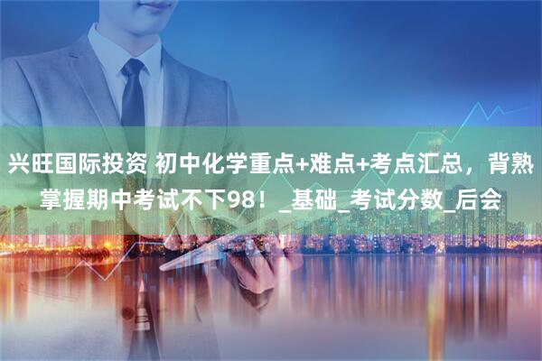 兴旺国际投资 初中化学重点+难点+考点汇总，背熟掌握期中考试不下98！_基础_考试分数_后会