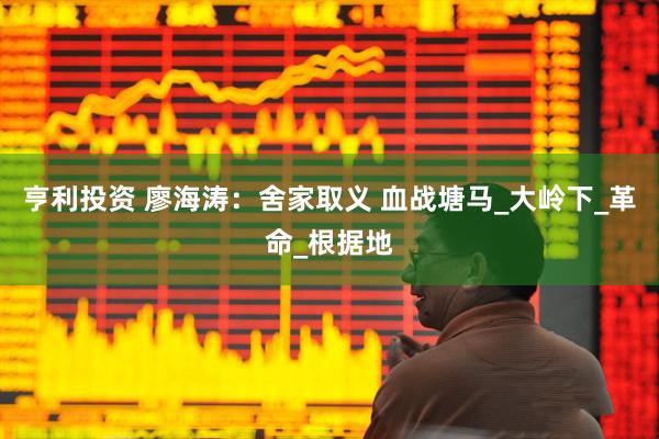 亨利投资 廖海涛：舍家取义 血战塘马_大岭下_革命_根据地