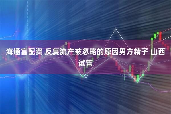 海通富配资 反复流产被忽略的原因男方精子 山西试管