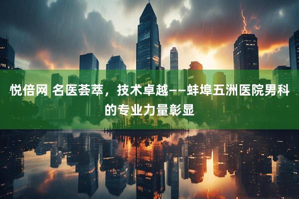 悦倍网 名医荟萃，技术卓越——蚌埠五洲医院男科的专业力量彰显