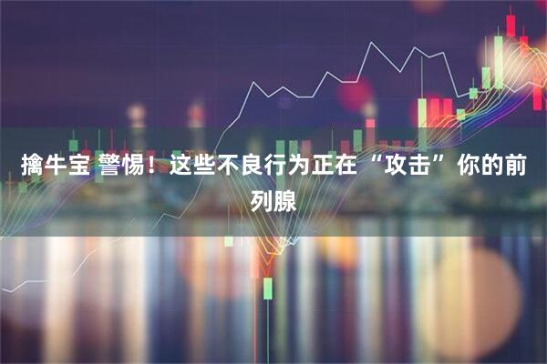 擒牛宝 警惕！这些不良行为正在 “攻击” 你的前列腺