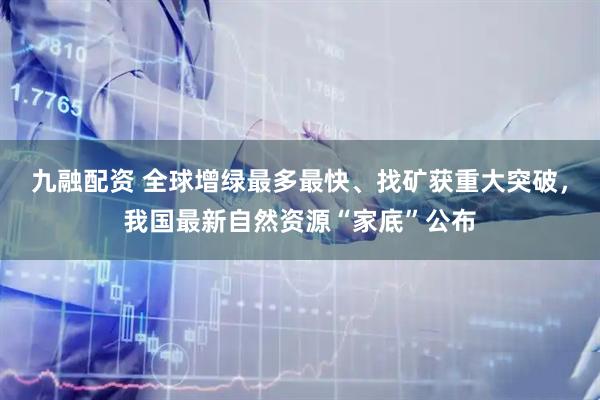 九融配资 全球增绿最多最快、找矿获重大突破，我国最新自然资源“家底”公布