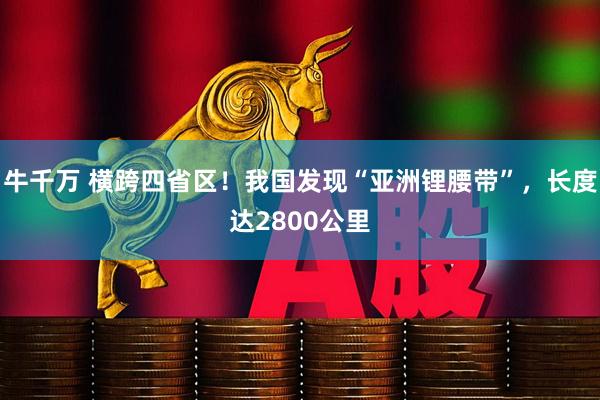 牛千万 横跨四省区！我国发现“亚洲锂腰带”，长度达2800公里