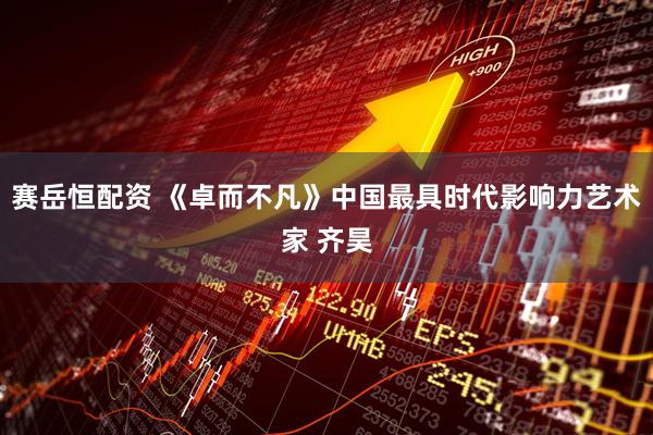 赛岳恒配资 《卓而不凡》中国最具时代影响力艺术家 齐昊