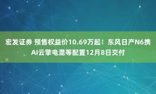 宏发证券 预售权益价10.69万起！东风日产N6携AI云擎电混等配置12月8日交付