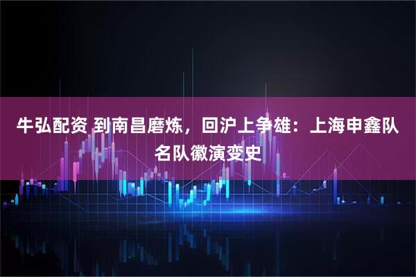 牛弘配资 到南昌磨炼，回沪上争雄：上海申鑫队名队徽演变史