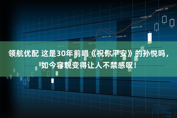 领航优配 这是30年前唱《祝你平安》的孙悦吗，如今容貌变得让人不禁感叹！