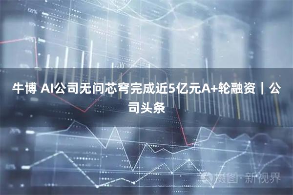 牛博 AI公司无问芯穹完成近5亿元A+轮融资｜公司头条