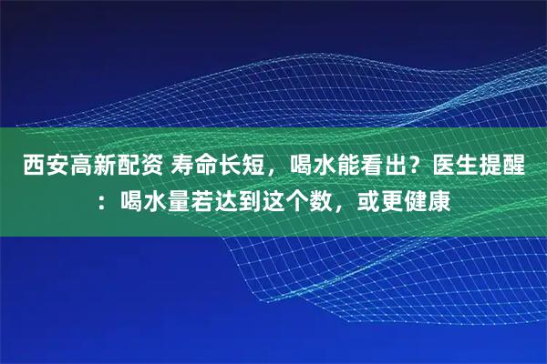 西安高新配资 寿命长短，喝水能看出？医生提醒：喝水量若达到这个数，或更健康