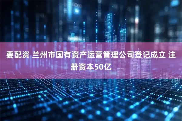 要配资 兰州市国有资产运营管理公司登记成立 注册资本50亿
