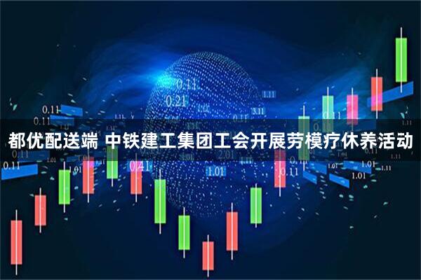 都优配送端 中铁建工集团工会开展劳模疗休养活动