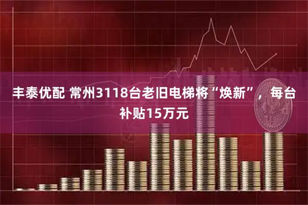 丰泰优配 常州3118台老旧电梯将“焕新”，每台补贴15万元
