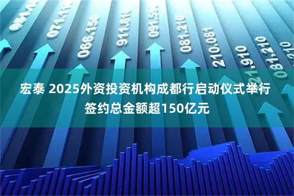 宏泰 2025外资投资机构成都行启动仪式举行&#32;签约总金额超150亿元