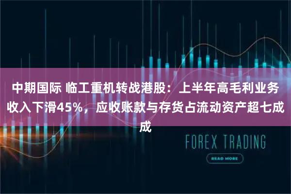 中期国际 临工重机转战港股：上半年高毛利业务收入下滑45%，应收账款与存货占流动资产超七成