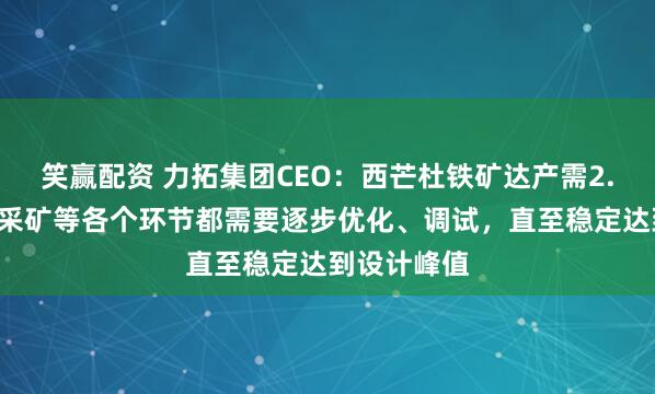笑赢配资 力拓集团CEO：西芒杜铁矿达产需2.5年后，因采矿等各个环节都需要逐步优化、调试，直至稳定达到设计峰值
