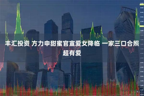 丰汇投资 方力申甜蜜官宣爱女降临 一家三口合照超有爱