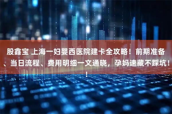 股鑫宝 上海一妇婴西医院建卡全攻略！前期准备、当日流程、费用明细一文通晓，孕妈速藏不踩坑！