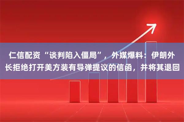 仁信配资 “谈判陷入僵局”，外媒爆料：伊朗外长拒绝打开美方装有导弹提议的信函，并将其退回