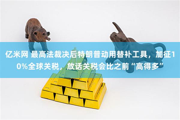 亿米网 最高法裁决后特朗普动用替补工具，加征10%全球关税，放话关税会比之前“高得多”
