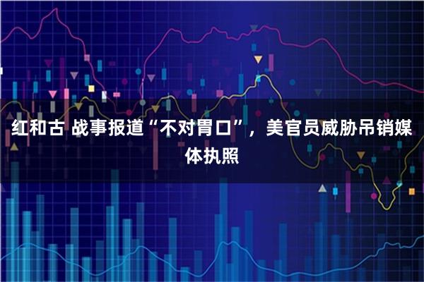 红和古 战事报道“不对胃口”，美官员威胁吊销媒体执照