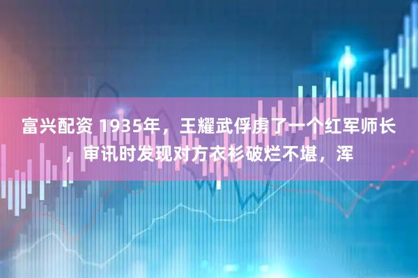 富兴配资 1935年，王耀武俘虏了一个红军师长，审讯时发现对方衣衫破烂不堪，浑
