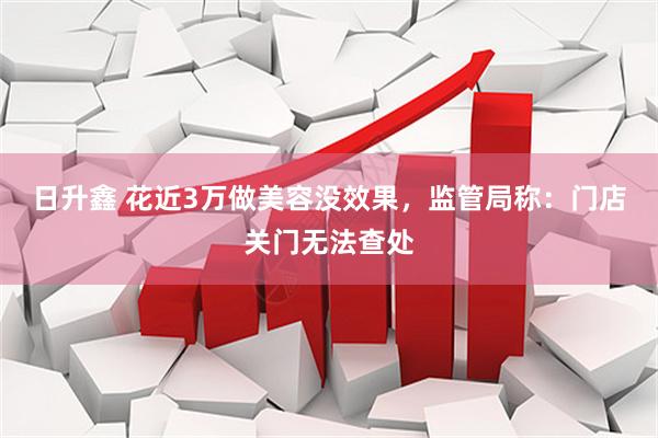 日升鑫 花近3万做美容没效果，监管局称：门店关门无法查处